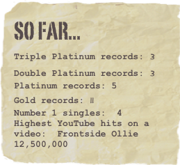 So far...
Triple Platinum records: 3Double Platinum records: 3Platinum records: 5
Gold records: 11Number 1 singles:  4
Highest YouTube hits on a video:  Frontside Ollie  12,500,000
